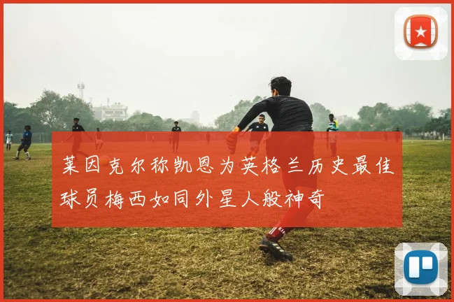 莱因克尔称凯恩为英格兰历史最佳球员梅西如同外星人般神奇