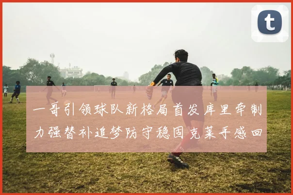 一哥引领球队新格局首发库里牵制力强替补追梦防守稳固克莱手感回暖助力胜利