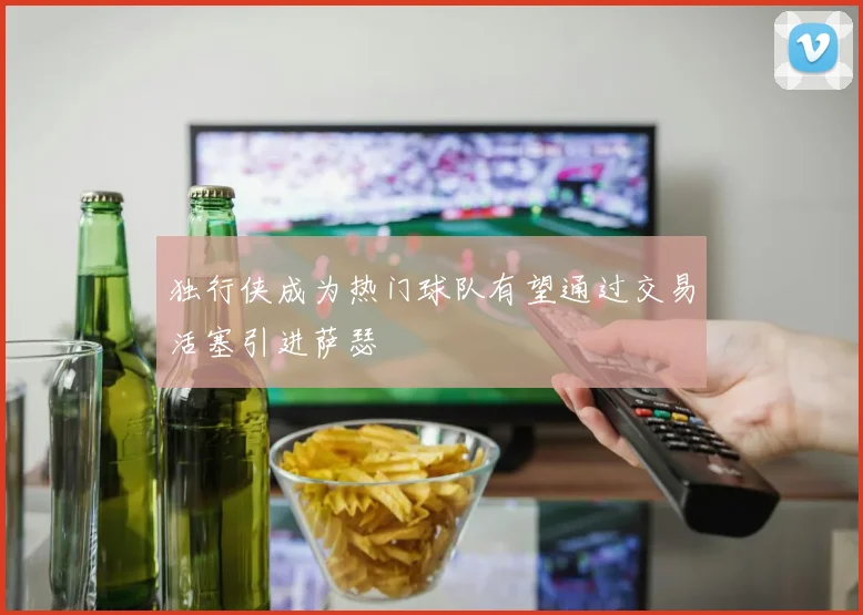 独行侠成为热门球队有望通过交易活塞引进萨瑟