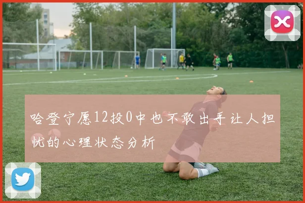 哈登宁愿12投0中也不敢出手让人担忧的心理状态分析