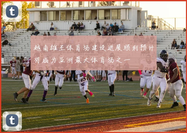 越南雄王体育场建设进展顺利预计将成为亚洲最大体育场之一