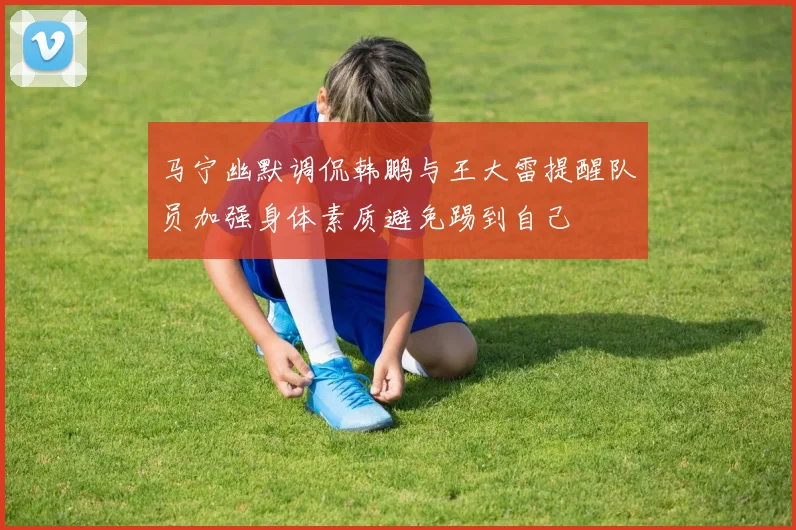 马宁幽默调侃韩鹏与王大雷提醒队员加强身体素质避免踢到自己