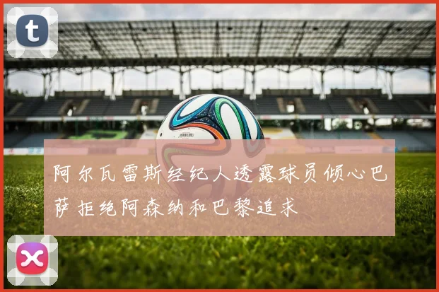 阿尔瓦雷斯经纪人透露球员倾心巴萨拒绝阿森纳和巴黎追求
