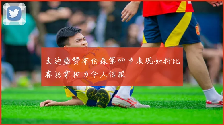麦迪盛赞布伦森第四节表现如科比赛场掌控力令人信服