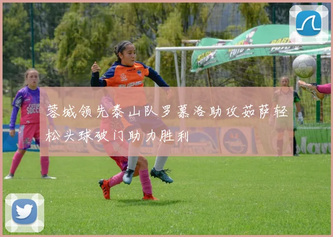 蓉城领先泰山队罗慕洛助攻茹萨轻松头球破门助力胜利