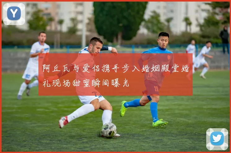 阿丘瓦与爱侣携手步入婚姻殿堂婚礼现场甜蜜瞬间曝光
