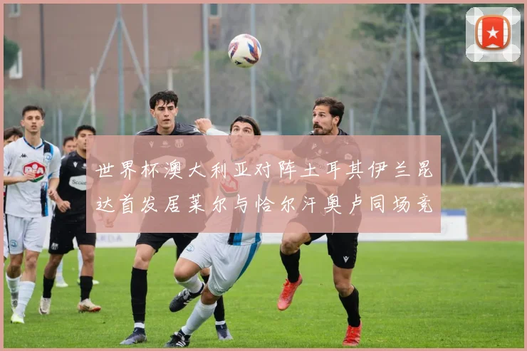 世界杯澳大利亚对阵土耳其伊兰昆达首发居莱尔与恰尔汗奥卢同场竞技