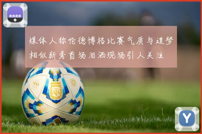 媒体人称伦德博格比赛气质与追梦相似新秀首场泪洒现场引人关注