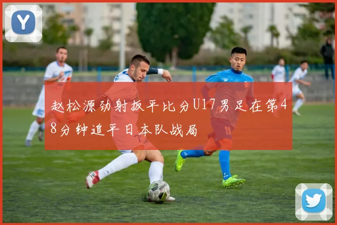赵松源劲射扳平比分U17男足在第48分钟追平日本队战局