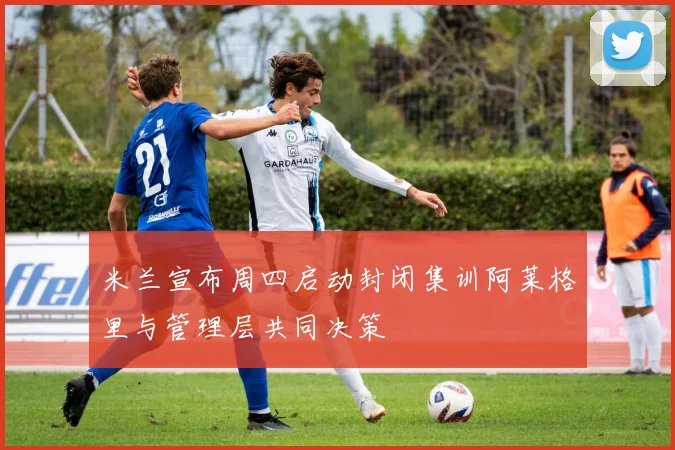 米兰宣布周四启动封闭集训阿莱格里与管理层共同决策