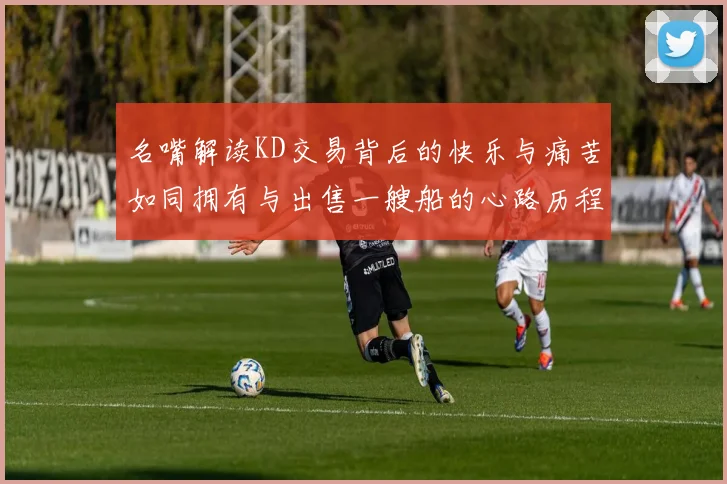 名嘴解读KD交易背后的快乐与痛苦如同拥有与出售一艘船的心路历程